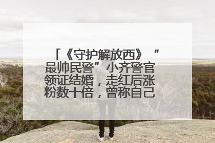 《守护解放西》“最帅民警”小齐警官领证结婚，走红后涨粉数十倍，曾称自己只是普通人