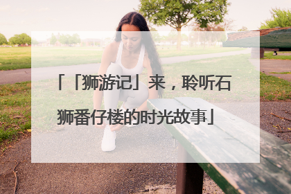 「狮游记」来，聆听石狮番仔楼的时光故事