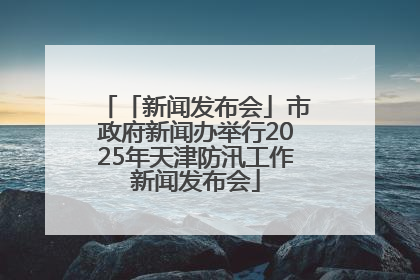 「新闻发布会」市政府新闻办举行2025年天津防汛工作新闻发布会