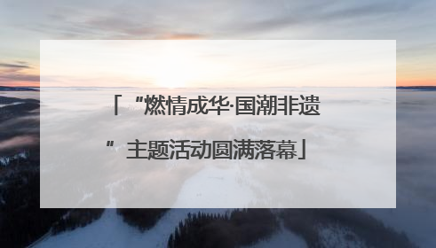 “燃情成华·国潮非遗”主题活动圆满落幕