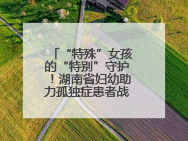 “特殊”女孩的“特别”守护！湖南省妇幼助力孤独症患者战胜乳腺脓肿