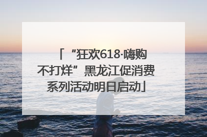 “狂欢618·嗨购不打烊”黑龙江促消费系列活动明日启动