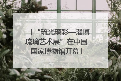 “琉光璃彩—淄博琉璃艺术展”在中国国家博物馆开幕