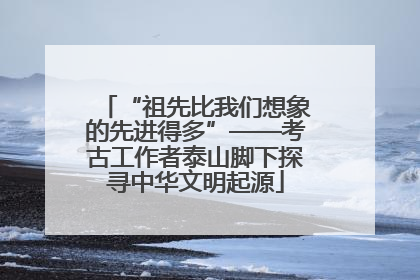 “祖先比我们想象的先进得多”——考古工作者泰山脚下探寻中华文明起源