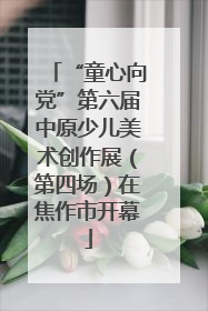 “童心向党”第六届中原少儿美术创作展（第四场）在焦作市开幕