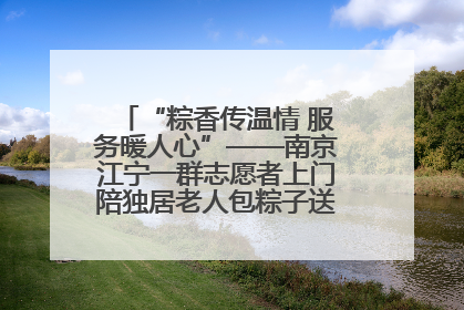 “粽香传温情 服务暖人心”——南京江宁一群志愿者上门陪独居老人包粽子送去节日的欢乐