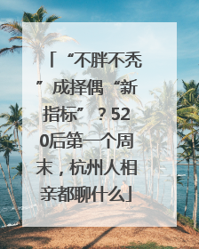 “不胖不秃”成择偶“新指标”？520后第一个周末，杭州人相亲都聊什么