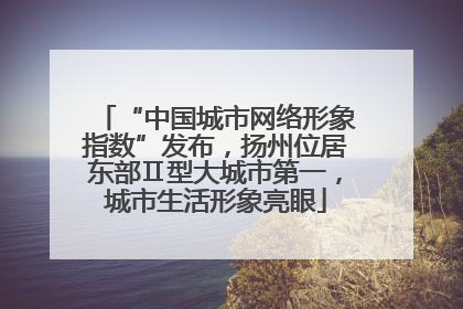 “中国城市网络形象指数”发布，扬州位居东部Ⅱ型大城市第一，城市生活形象亮眼