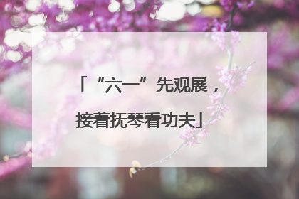 “六一”先观展，接着抚琴看功夫