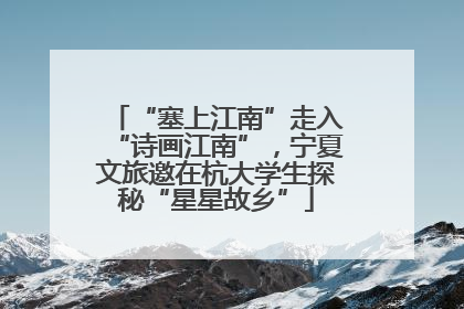 “塞上江南”走入“诗画江南”，宁夏文旅邀在杭大学生探秘“星星故乡”