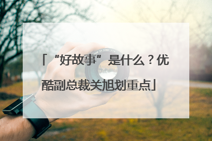“好故事”是什么？优酷副总裁关旭划重点