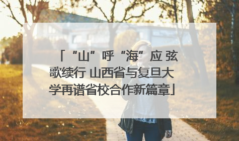 “山”呼“海”应 弦歌续行 山西省与复旦大学再谱省校合作新篇章