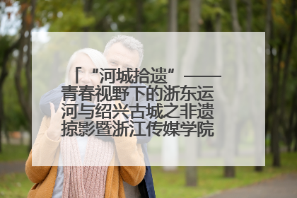 “河城拾遗”——青春视野下的浙东运河与绍兴古城之非遗掠影暨浙江传媒学院小学期来绍
