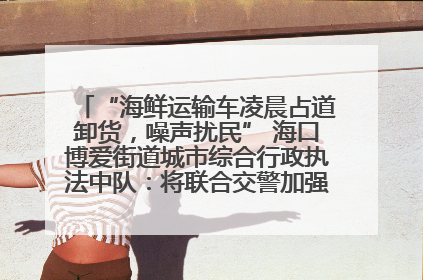 “海鲜运输车凌晨占道卸货，噪声扰民” 海口博爱街道城市综合行政执法中队：将联合交警加强长堤路一带巡逻