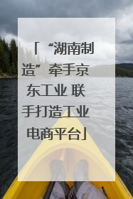“湖南制造”牵手京东工业 联手打造工业电商平台