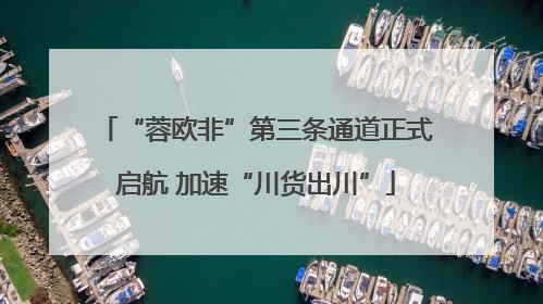 “蓉欧非”第三条通道正式启航 加速“川货出川”