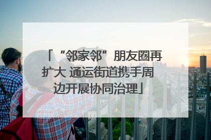 “邻家邻”朋友圈再扩大 通运街道携手周边开展协同治理