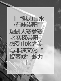 “魅力山水•有味崇阳”短剧大赛参赛者实探崇阳，感受山水之美与非遗文化“提琴戏”魅力