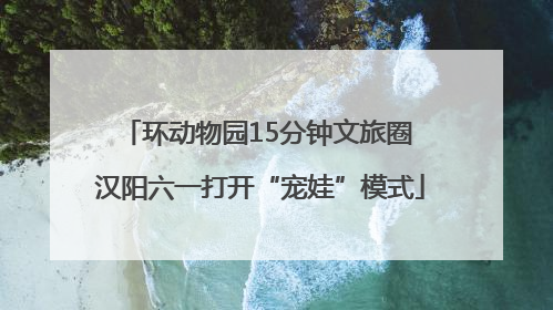 环动物园15分钟文旅圈 汉阳六一打开“宠娃”模式