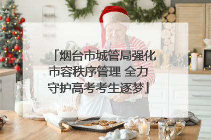 烟台市城管局强化市容秩序管理 全力守护高考考生逐梦