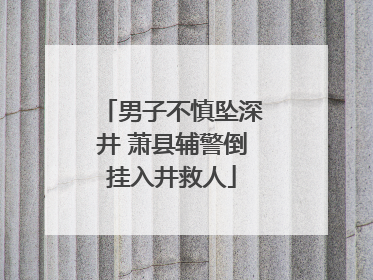 男子不慎坠深井 萧县辅警倒挂入井救人