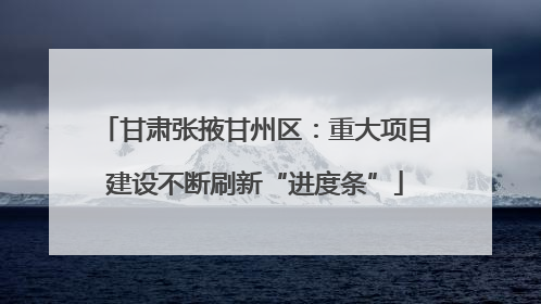 甘肃张掖甘州区：重大项目建设不断刷新“进度条”