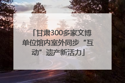 甘肃300多家文博单位馆内室外同步“互动”遗产新活力