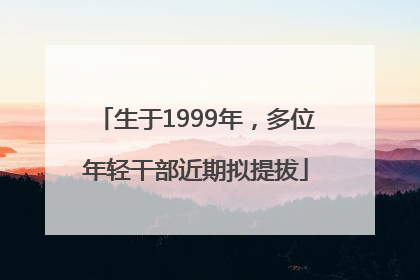 生于1999年，多位年轻干部近期拟提拔