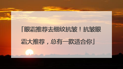 眼霜推荐去细纹抗皱！抗皱眼霜大推荐，总有一款适合你