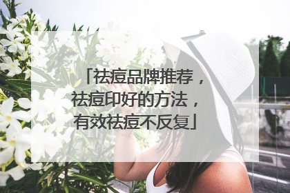 祛痘品牌推荐，祛痘印好的方法，有效祛痘不反复