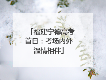 福建宁德高考首日：考场内外温情相伴
