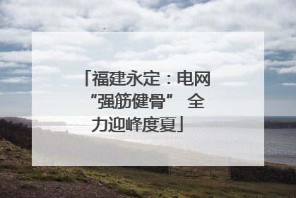 福建永定：电网“强筋健骨” 全力迎峰度夏