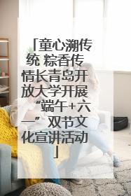 童心溯传统 粽香传情长青岛开放大学开展“端午+六一”双节文化宣讲活动