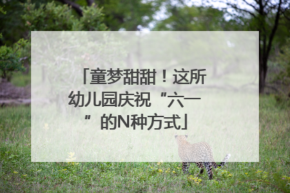 童梦甜甜！这所幼儿园庆祝“六一”的N种方式