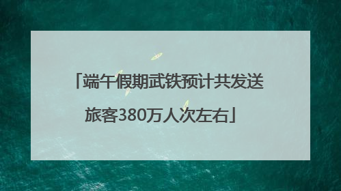 端午假期武铁预计共发送旅客380万人次左右
