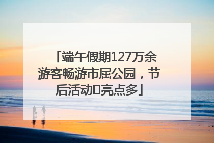 端午假期127万余游客畅游市属公园，节后活动﻿亮点多