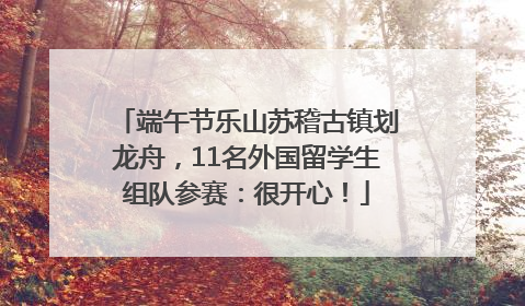 端午节乐山苏稽古镇划龙舟，11名外国留学生组队参赛：很开心！