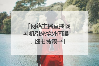 网络主播直播战斗机引来境外间谍，细节披露→