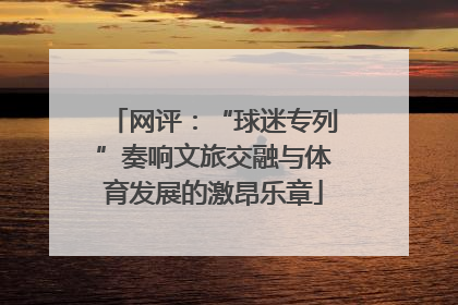 网评：“球迷专列”奏响文旅交融与体育发展的激昂乐章