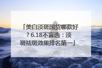 美白淡斑国货哪款好？6.18不盲选：淡斑祛斑效果排名第一