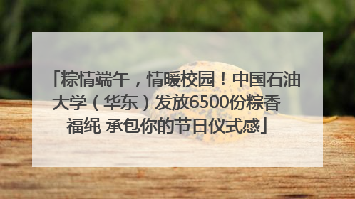 粽情端午，情暖校园！中国石油大学（华东）发放6500份粽香福绳 承包你的节日仪式感