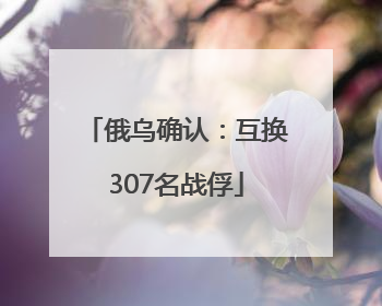 俄乌确认：互换307名战俘