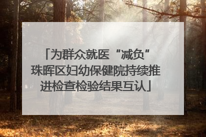 为群众就医“减负” 珠晖区妇幼保健院持续推进检查检验结果互认