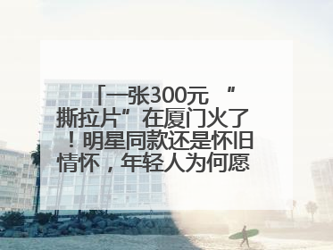 一张300元 “撕拉片”在厦门火了！明星同款还是怀旧情怀，年轻人为何愿意买单？