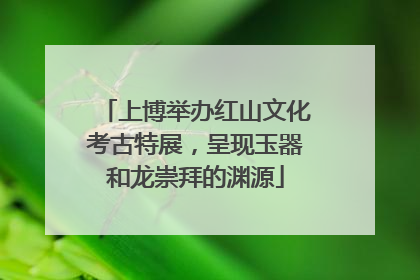 上博举办红山文化考古特展，呈现玉器和龙崇拜的渊源