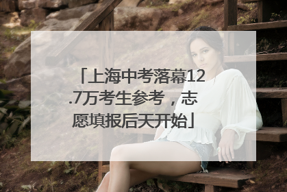 上海中考落幕12.7万考生参考，志愿填报后天开始