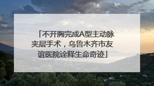 不开胸完成A型主动脉夹层手术，乌鲁木齐市友谊医院诠释生命奇迹