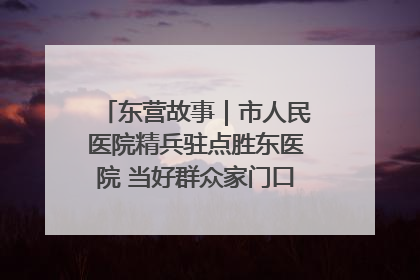 东营故事｜市人民医院精兵驻点胜东医院 当好群众家门口健康守护者