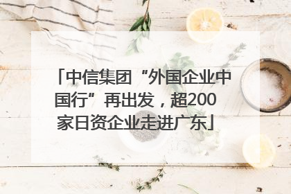 中信集团“外国企业中国行”再出发，超200家日资企业走进广东