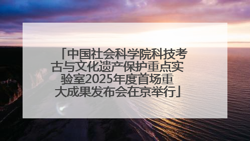 中国社会科学院科技考古与文化遗产保护重点实验室2025年度首场重大成果发布会在京举行